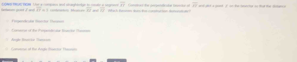 CONS TRUC NON. Use a compass and straghtedge to create a segment overline XY Construct the perpendicula besentor of overline XY and plot a point 2 : on the besector so that the distance
between point Z and overline XY=3 entméter Mesu overline XL and overline YZ Which theorem does this construction demonstu
Perpendicular Bisector Thesrem
Converse of the Perpendicular Bisector Theorem
Angle Bisector Thessem
Converse of the Angle Bisestor Theorem