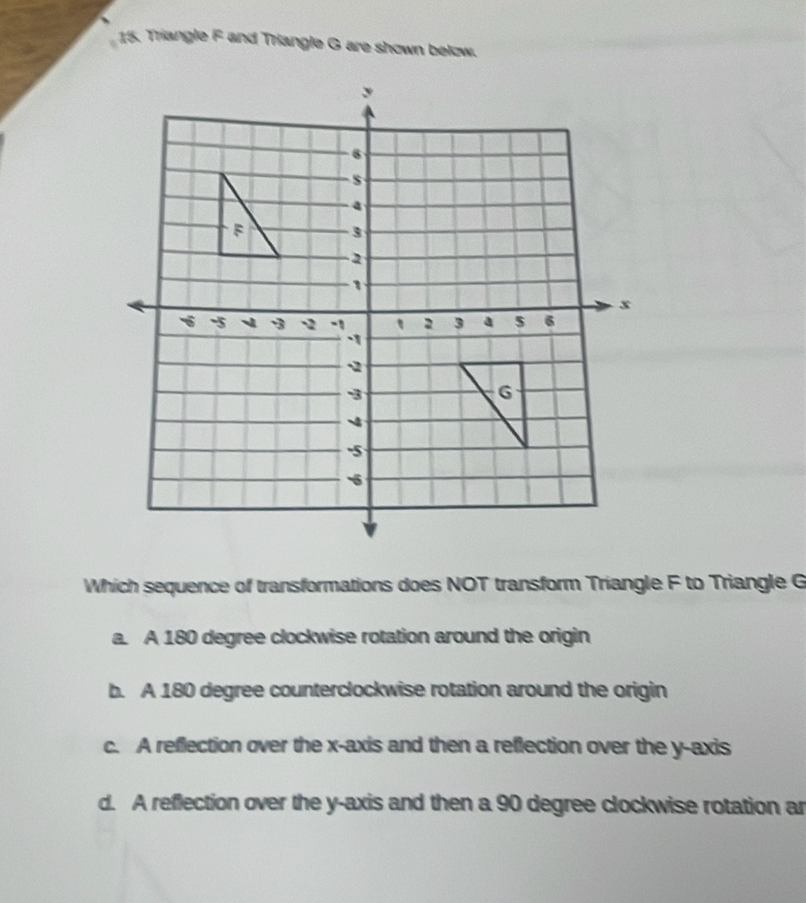 Triangle F and Triangle G are shown below.
Which sequence of transformations does NOT transform Triangle F to Triangle G
a. A 180 degree clockwise rotation around the origin
b. A 180 degree counterclockwise rotation around the origin
c. A reflection over the x-axis and then a reflection over the y-axis
d. A reflection over the y-axis and then a 90 degree clockwise rotation ar