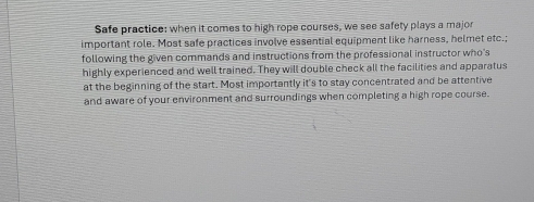 Safe practice: when it comes to high rope courses, we see safety plays a major 
important role. Most safe practices involve essential equipment like harness, helmet etc.; 
following the given commands and instructions from the professional instructor who's 
highly experienced and well trained. They will double check all the facilities and apparatus 
at the beginning of the start. Most importantly it's to stay concentrated and be attentive 
and aware of your environment and surroundings when completing a high rope course.