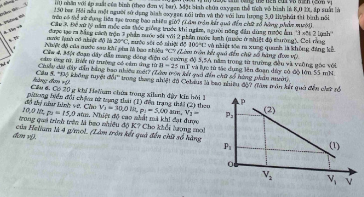 được tííh bằng thể tiêh của vô bình (đơh Vị
lất) nhân với áp suất của bình (theo đơn vị bar). Một bình chứa oxygen thể tích vỏ bình là 8,0 lít, áp suất là
5, Phòng thì Diểm thi 150 bar. Hỏi nếu một người sử dụng bình oxygen nói trên và thờ với lưu lượng 3,0 lít/phút thì bình nói
trên có thể sử dụng liên tục trong bao nhiêu giờ? (Làm tròn kết quả đến chữ số hàng phần mười).
4. Họ và
Câu 3. Để xữ lý nấm mốc của thóc giống trước khi ngâm, người nông dân dùng nước ấm "3 sôi 2 lạnh"
được tạo ra bằng cách trộn 3 phần nước sôi với 2 phần nước lạnh (nước ở nhiệt độ thường). Coi rằng
5. N nước lạnh có nhiệt độ là 20°C ' nước sôi có nhiệt độ 100°C và nhiệt tỏa ra xung quanh là không đáng kể.
* Nhiệt độ của nước sau khi pha là bao nhiêu°C ? (Làm tròn kết quả đến chữ số hàng đơn vị).
Cầu 4. Một đoạn dây dẫn mang dòng điện có cường độ 5,5A nằm trong từ trường đều và vuông góc với
hi s'
cảm ứng từ. Biết từ trường có cảm ứng từ B=25mT và lực từ tác dụng lên đoạn dây có độ lớn 55 mN.
Chiều dài dây dẫn bằng bao nhiêu mét? (Làm tròn kết quả đến chữ số hàng phần mười).
Câu 5. 'Độ không tuyệt đối” trong thang nhiệt độ Celsius là bao nhiêu độ? (làm tròn kết quả đến chữ số
hàng đơn vị).
Câu 6. Có 20 g khí Helium chứa trong xilanh đậy kín bởi 1
pittong biến đổi chậm từ trạng thái (1) đến trạng thái (2) theo
đồ thị như hình vẽ. Cho V_1=30,0lit,p_1=5,00atm,V_2=
10,0 lít, p_2=15,0 atm. Nhiệt độ cao nhất mà khí đạt được
trong quá trình trên là bao nhiêu độ K? Cho khối lượng mol
của Helium là 4 g/mol. (Làm tròn kết quả đến chữ số hàng
đơn vi).