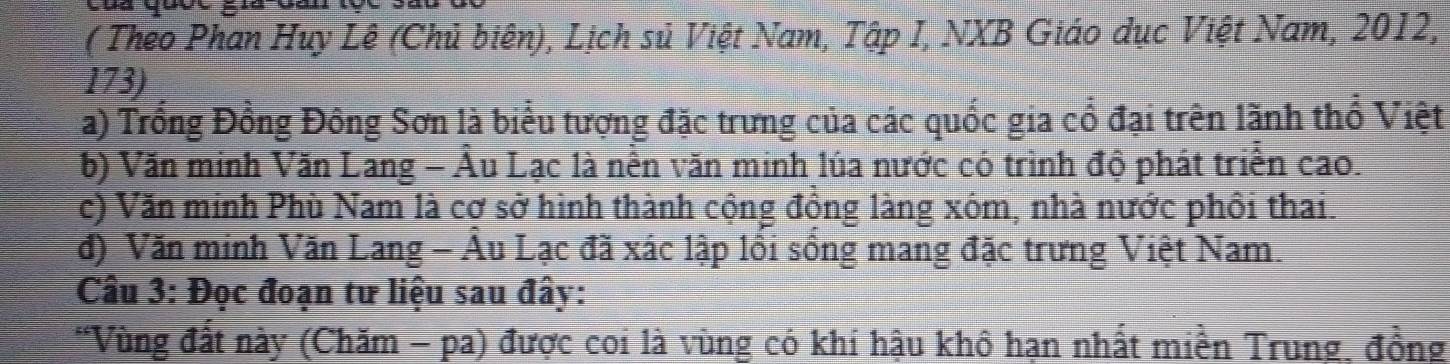 ( Theo Phan Huy Lê (Chủ biên), Lịch sủ Việt Nam, Tập I, NXB Giáo dục Việt Nam, 2012,
173)
a) Trống Đồng Đông Sơn là biểu tượng đặc trưng của các quốc gia cổ đại trên lãnh thổ Việt
b) Văn minh Văn Lang - Âu Lạc là nền văn minh lúa nước có trình độ phát triển cao.
c) Văn minh Phù Nam là cơ sở hình thành cộng đồng làng xôm, nhà nước phối thai.
đ) Văn minh Văn Lang - Âu Lạc đã xác lập lồi sống mang đặc trưng Việt Nam.
Câu 3: Đọc đoạn tư liệu sau đây:
*Vùng đất này (Chăm - pa) được coi là vùng có khí hậu khô hạn nhất miền Trung, đồng