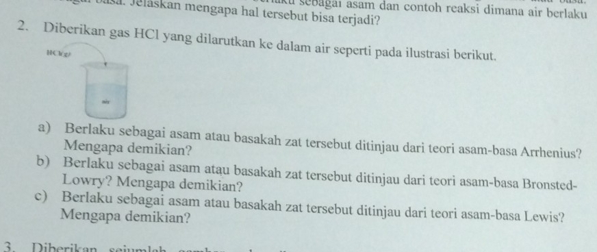 aku şebağaı asam dan contoh reaksi dimana air berlaku 
Jsa. Jelaskan mengapa hal tersebut bisa terjadi? 
2. Diberikan gas HCl yang dilarutkan ke dalam air seperti pada ilustrasi berikut. 
HCl() 
mix 
a) Berlaku sebagai asam atau basakah zat tersebut ditinjau dari teori asam-basa Arrhenius? 
Mengapa demikian? 
b) Berlaku sebagai asam atau basakah zat tersebut ditinjau dari teori asam-basa Bronsted- 
Lowry? Mengapa demikian? 
c) Berlaku sebagai asam atau basakah zat tersebut ditinjau dari teori asam-basa Lewis? 
Mengapa demikian? 
3 Diberikan sein