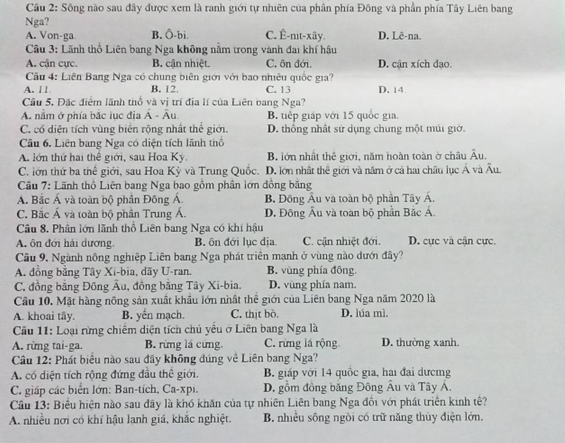 Sông nào sau đây được xem là ranh giới tự nhiên của phân phía Đông và phần phía Tây Liên bang
Nga?
A. Von-ga B. Ô-bi. C. Ê-nit-xây. D. Lê-na.
Câu 3: Lãnh thổ Liên bang Nga không nằm trong vành đai khí hậu
A. cận cực. B. cận nhiệt. C. ôn đới. D. cận xích đạo.
Câu 4: Liên Bang Nga có chung biên giới với bao nhiêu quốc gia?
A. 11 B. 12. C. 13 D. 14.
Câu 5. Đặc điểm lãnh thổ và vị trí địa lí của Liên bang Nga?
A. nằm ở phía bắc lục địa Á - Âu B. tiếp giáp với 15 quốc gia.
C. có diện tích vùng biển rộng nhất thể giới. D. thống nhất sử dụng chung một múi giờ.
Câu 6. Liên bang Nga có diện tích lãnh thổ
A. lớn thứ hai thể giới, sau Hoa Ky. B. lớn nhất thể giới, năm hoàn toàn ở châu widehat A u
C. lớn thứ ba thế giới, sau Hoa Kỳ và Trung Quốc. D. lớn nhật thể giới và năm ở cả hai châu lục hat A và Âu
Câu 7: Lãnh thổ Liên bang Nga bao gồm phân lớn đồng bằng
A. Bắc Á và toàn bộ phần Đông Á. B. Đồng Âu và toàn bộ phần Tây Á.
C. Bắc Á và toàn bộ phần Trung Á. D. Đông Âu và toan bộ phần Bắc Á.
Câu 8. Phân lớn lãnh thổ Liên bang Nga có khí hậu
A. ôn đới hải dương. B. ôn đới lục địa. C. cận nhiệt đới. D. cực và cận cực.
Câu 9. Ngành nông nghiệp Liên bang Nga phát triển mạnh ở vùng nào dưới đây?
A. đồng bằng Tây Xi-bia, dãy U-ran. B. vùng phía đồng.
C. đồng bằng Đồng Âu, đồng băng Tây Xi-bia. D. vùng phía nam.
Câu 10. Mặt hàng nông sản xuất khẩu lớn nhất thể giới của Liên bang Nga năm 2020 là
A. khoai tây. B. yến mạch. C. thịt bò. D. lúa mì.
Câu 11: Loại rừng chiếm diện tích chủ yếu ở Liên bang Nga là
A. rừng tai-ga. B. rừng lá cứng. C. rừng lá rộng. D. thường xanh.
Câu 12: Phát biểu nào sau đây không đúng về Liên bang Nga?
A. có diện tích rộng đứng đầu thể giới. B. giáp với 14 quốc gia, hai đại dưcmg
C. giáp các biển lớn: Ban-tích, Ca-xpi. D. gồm đồng băng Đông Âu và Tây Á.
Câu 13: Biểu hiện nào sau đây là khó khăn của tự nhiên Liên bang Nga đổi với phát triển kinh tế?
A. nhiều nơi có khí hậu lạnh giá, khắc nghiệt. B. nhiều sông ngòi có trữ năng thủy điện lớn.