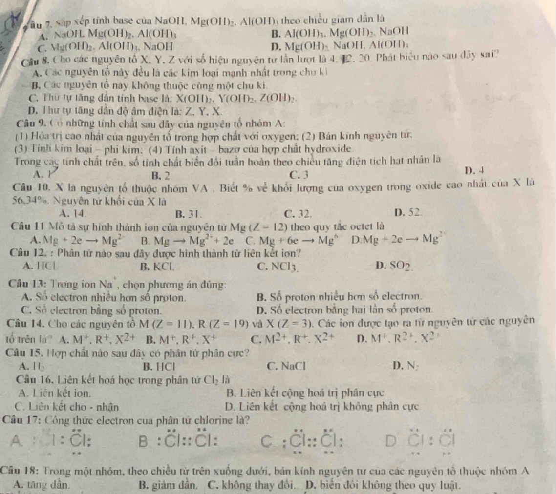 ầu 7, Sáp xếp tỉnh base của NaOH, 1 Mg(OH)_2 Al(OH) theo chiều giam dẫn là
A. NaOH Mg(OH)_2.Al(OH)_3 B. Al(OH)_3.Mg(OH)_2.NaOH
D.
C. Mg(OH)_2. A|0|| 、 NaOH Mg(OH)_2 NaOH, Al(O 11 ) ;
Cầu 8. Cho các nguyên tố X. Y. Z với số hiệu nguyên tư lần lượt là 4, 12, 20. Phát biểu nào sau đây sai?
A. Các nguyên tổ này đều là các kim loại mạnh nhất trong chu ki
B. Các nguyên tổ này không thuộc cùng một chu ki.
C. Thừ tự tăng dẫn tính base là: X(OH)_2.Y(OH)_2,Z(OH)_2.
D. Thư tự tăng dân độ âm điện la:Z,Y 、 X
Câu 9. C ó những tính chất sau đây của nguyên tố nhóm A:
(1) Hóa trị cao nhất của nguyên tổ trong hợp chất với oxygen; (2) Bán kính nguyên từ:
(3) Tính kim loại - phi kim: (4) Tính axit - bazơ của hợp chất hydroxide
Trong các tính chất trên, số tỉnh chất biển đổi tuần hoàn theo chiều tăng điện tích hạt nhân là
A. Y B. 2 C. 3 D. 4
Câu 10. X là nguyên tổ thuộc nhóm VA . Biết % về khổi lượng của oxygen trong oxide cao nhất của X là
56.34% Nguyên tử khối của X là
A. 14. B. 31. C. 32. D. 52
Câu 11 Mô tả sự hình thành ion của nguyên tử Mg(Z=12) theo quy tắc octet là
A. Mg+2eto Mg^(2-) B. Mgto Mg^(2+)+2e C. Mg+6eto Mg^6 D. Mg+2eto Mg^2
Câu 12. : Phân tử nào sau đây được hình thành tử liên kết ion?
A. HC| B. KCI D. SO2
C. NCINCI_3.
Câu 13: Trong ion Na", chọn phương án đúng:
A. Số electron nhiều hơn số proton. B. Số proton nhiều hơn số electron.
C. Số electron bằng số proton. D. Số electron bằng hai lần số proton.
Câu 14. Cho các nguyên tổ M(Z=11),R(Z=19) và X(Z=3). Các ion được tạo ra từ nguyên tử các nguyên
tổ trên la? A. M^+,R^+,X^(2+) B. M^+,R^+,X^+ C. M^(2+),R^+,X^(2+) D. M^+,R^(2+),X^2
Câu 15. Hợp chất nào sau đây có phân tử phân cực
A. 16 B. HCl C. NaCl D.N
Câu 16. Liên kết hoá học trong phân tử Cl_2li
A. Liên kết ion. B. Liên kết cộng hoá trị phân cực
C. Liên kết cho - nhận D. Liên kết cộng hoá trị không phân cực
Câu 17: Công thức electron cua phân tử chlorine là?
A `  1 : :Cl::Cl: c ;Cl::Cl: D
Cầâu 18: Trong một nhóm, theo chiều từ trên xuống đưới, bản kính nguyên tư của các nguyên tổ thuộc nhóm A
A. tăng dẫn. B. giám dần. C. không thay đôi. D. biển đỏi không theo quy luật.