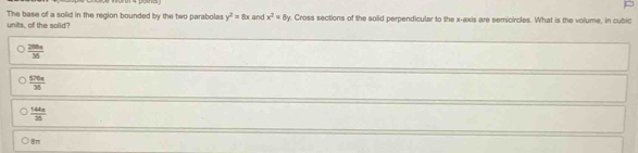 The base of a solid in the region bounded by the two parabolas y^2=8x and x^2=8y
units, of the solid? . Cross sections of the solid perpendicular to the x-axis are semicircles. What is the volume, in cubic
 280a/36 
 576x/36 
 144π /36 
8m