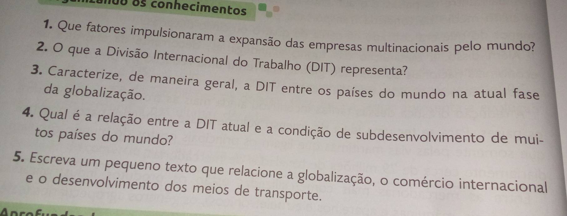 unuo os conhecimentos 
1. Que fatores impulsionaram a expansão das empresas multinacionais pelo mundo? 
2. O que a Divisão Internacional do Trabalho (DIT) representa? 
3. Caracterize, de maneira geral, a DIT entre os países do mundo na atual fase 
da globalização. 
4. Qual é a relação entre a DIT atual e a condição de subdesenvolvimento de mui- 
tos países do mundo? 
5. Escreva um pequeno texto que relacione a globalização, o comércio internacional 
e o desenvolvimento dos meios de transporte. 
A