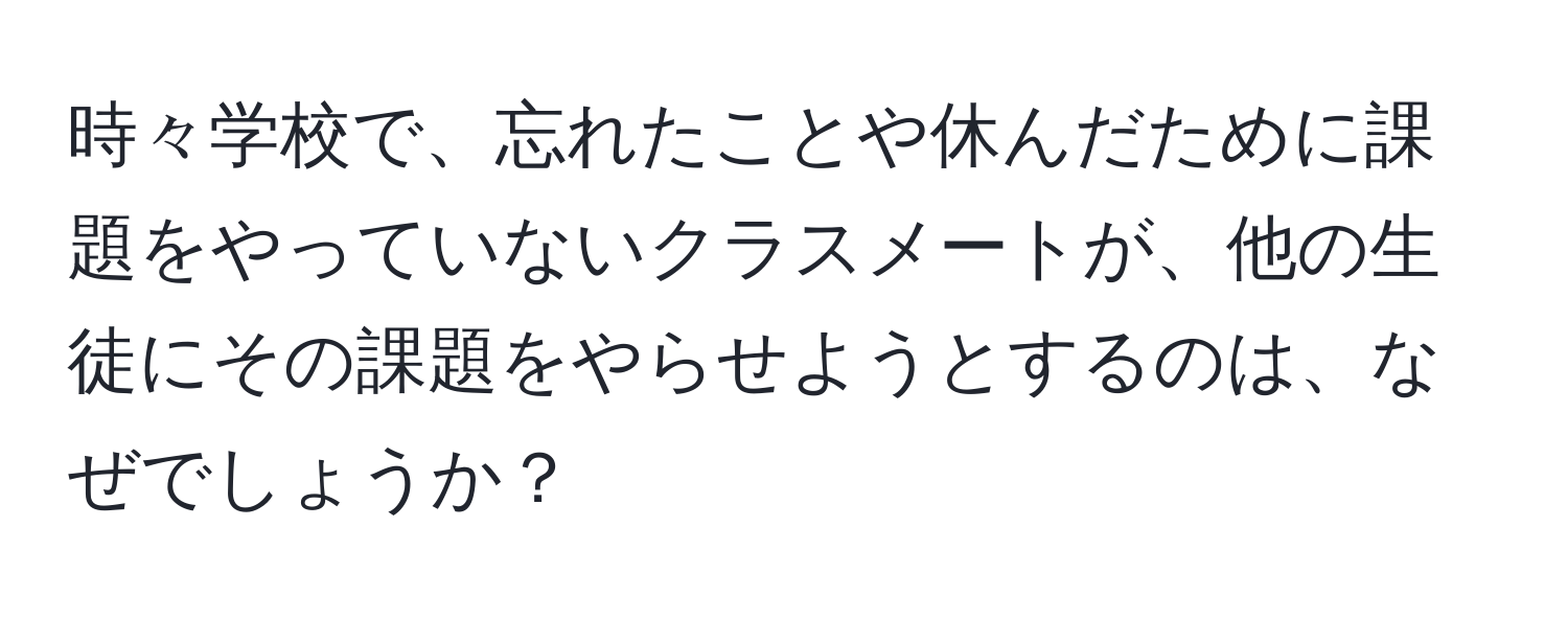 時々学校で、忘れたことや休んだために課題をやっていないクラスメートが、他の生徒にその課題をやらせようとするのは、なぜでしょうか？