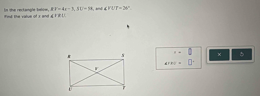 In the rectangle below, RV=4x-3, SU=58 , and ∠ VUT=26°. 
Find the value of x and ∠ VRU.
x=
× 5
∠ VRU=□°