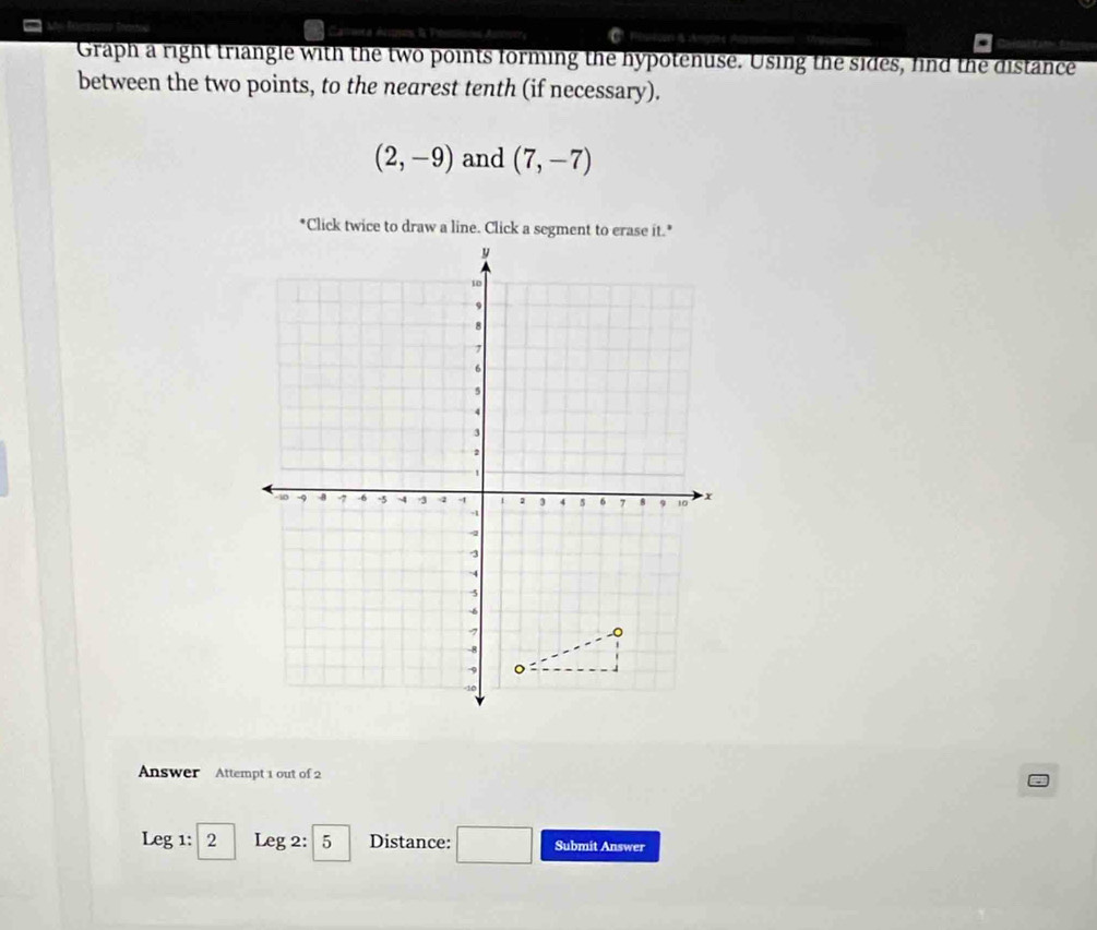 Graph a right triangle with the two points forming the hypotenuse. Using the sides, find the distance 
between the two points, to the nearest tenth (if necessary).
(2,-9) and (7,-7)
Answer Attempt 1 out of 2 
Leg 1: 2 Leg 2: 5 Distance: Submit Answer