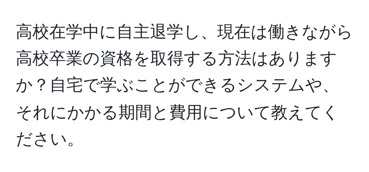 高校在学中に自主退学し、現在は働きながら高校卒業の資格を取得する方法はありますか？自宅で学ぶことができるシステムや、それにかかる期間と費用について教えてください。