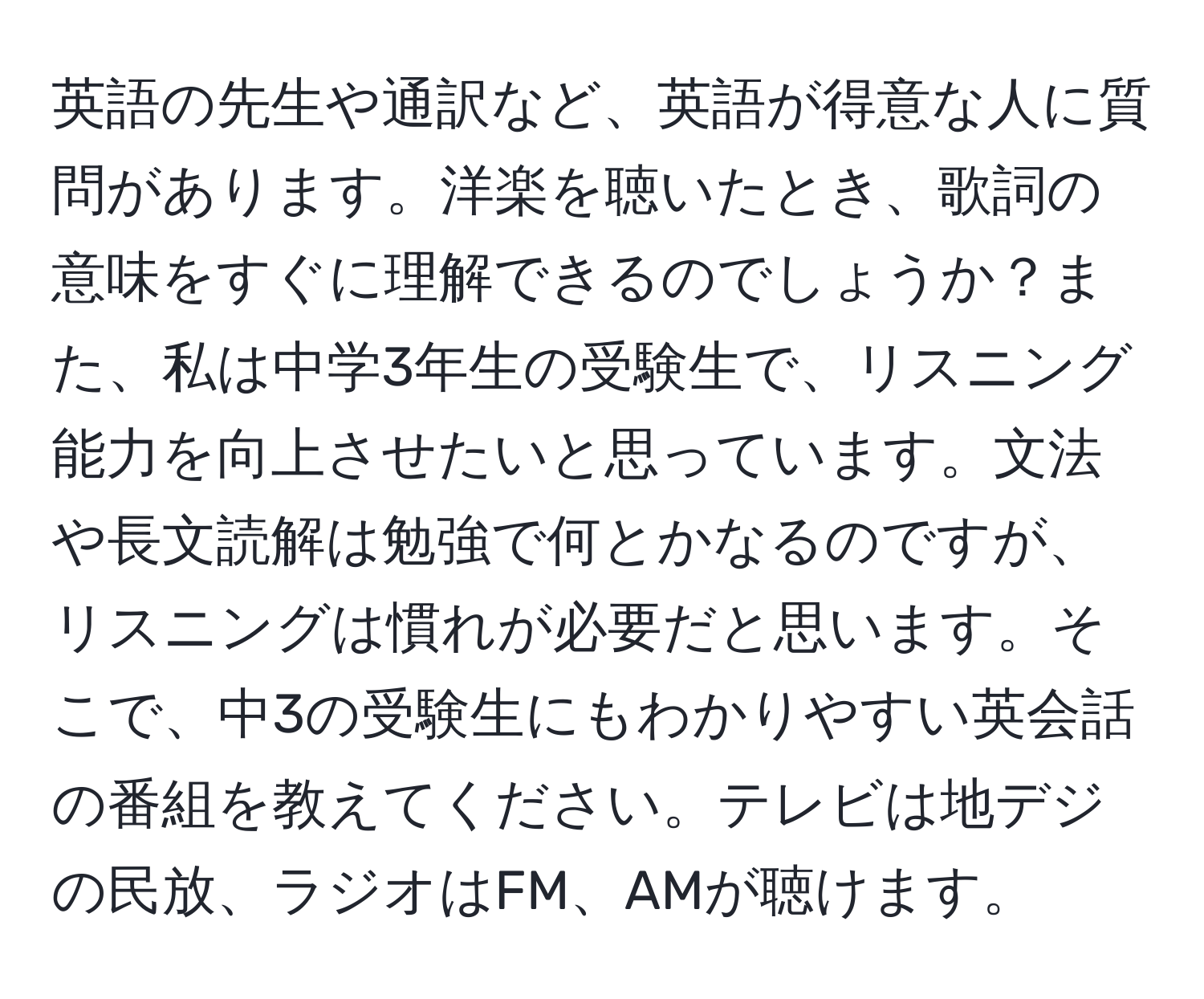 英語の先生や通訳など、英語が得意な人に質問があります。洋楽を聴いたとき、歌詞の意味をすぐに理解できるのでしょうか？また、私は中学3年生の受験生で、リスニング能力を向上させたいと思っています。文法や長文読解は勉強で何とかなるのですが、リスニングは慣れが必要だと思います。そこで、中3の受験生にもわかりやすい英会話の番組を教えてください。テレビは地デジの民放、ラジオはFM、AMが聴けます。