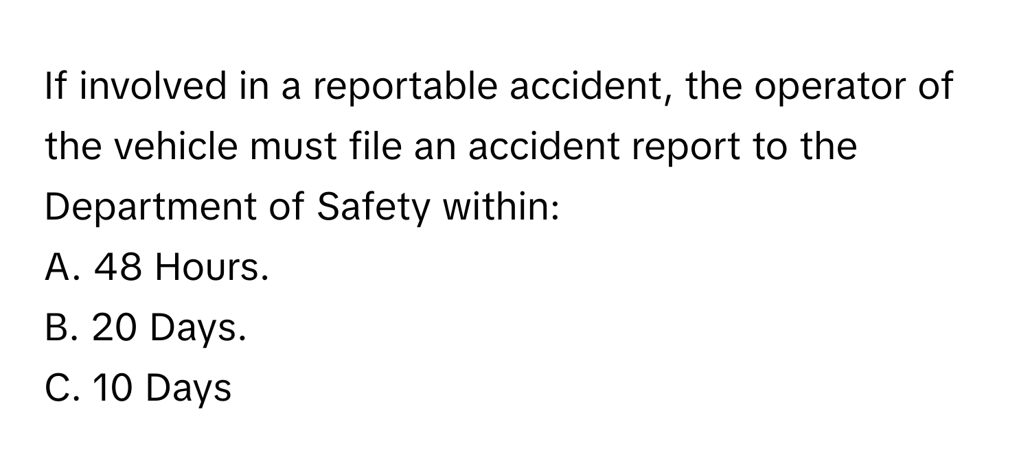 If involved in a reportable accident, the operator of the vehicle must file an accident report to the Department of Safety within:

A. 48 Hours.
B. 20 Days.
C. 10 Days