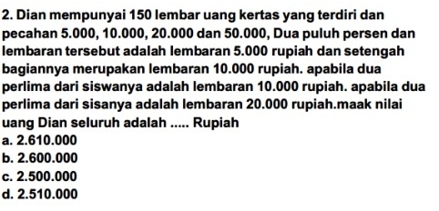 Dian mempunyai 150 lembar uang kertas yang terdiri dan
pecahan 5.000, 10.000, 20.000 dan 50.000, Dua puluh persen dan
lembaran tersebut adalah lembaran 5.000 rupiah dan setengah
bagiannya merupakan lembaran 10.000 rupiah. apabila dua
perlima dari siswanya adalah lembaran 10.000 rupiah. apabila dua
perlima dari sisanya adalah lembaran 20.000 rupiah.maak nilai
uang Dian seluruh adalah ..... Rupiah
a. 2.610.000
b. 2.600.000
c. 2.500.000
d. 2.510.000