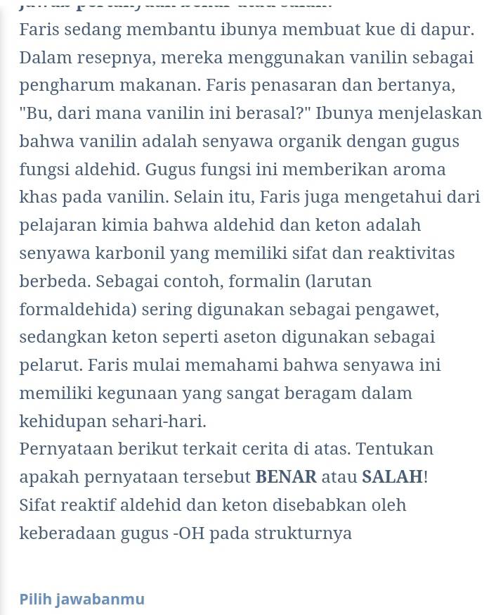 Faris sedang membantu ibunya membuat kue di dapur. 
Dalam resepnya, mereka menggunakan vanilin sebagai 
pengharum makanan. Faris penasaran dan bertanya, 
"Bu, dari mana vanilin ini berasal?" Ibunya menjelaskan 
bahwa vanilin adalah senyawa organik dengan gugus 
fungsi aldehid. Gugus fungsi ini memberikan aroma 
khas pada vanilin. Selain itu, Faris juga mengetahui dari 
pelajaran kimia bahwa aldehid dan keton adalah 
senyawa karbonil yang memiliki sifat dan reaktivitas 
berbeda. Sebagai contoh, formalin (larutan 
formaldehida) sering digunakan sebagai pengawet, 
sedangkan keton seperti aseton digunakan sebagai 
pelarut. Faris mulai memahami bahwa senyawa ini 
memiliki kegunaan yang sangat beragam dalam 
kehidupan sehari-hari. 
Pernyataan berikut terkait cerita di atas. Tentukan 
apakah pernyataan tersebut BENAR atau SALAH! 
Sifat reaktif aldehid dan keton disebabkan oleh 
keberadaan gugus -OH pada strukturnya 
Pilih jawabanmu