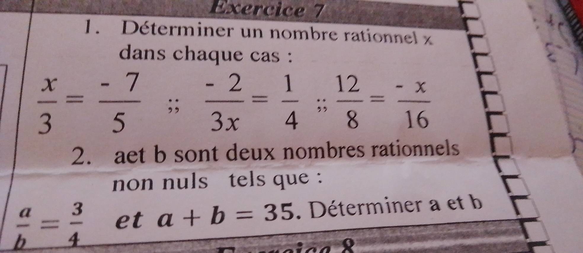 Déterminer un nombre rationnel x
dans chaque cas :
 x/3 = (-7)/5 ;; (-2)/3x = 1/4 ;  12/8 = (-x)/16 
2. aet b sont deux nombres rationnels 
non nuls tels que :
 a/b = 3/4  et a+b=35. Déterminer a et b