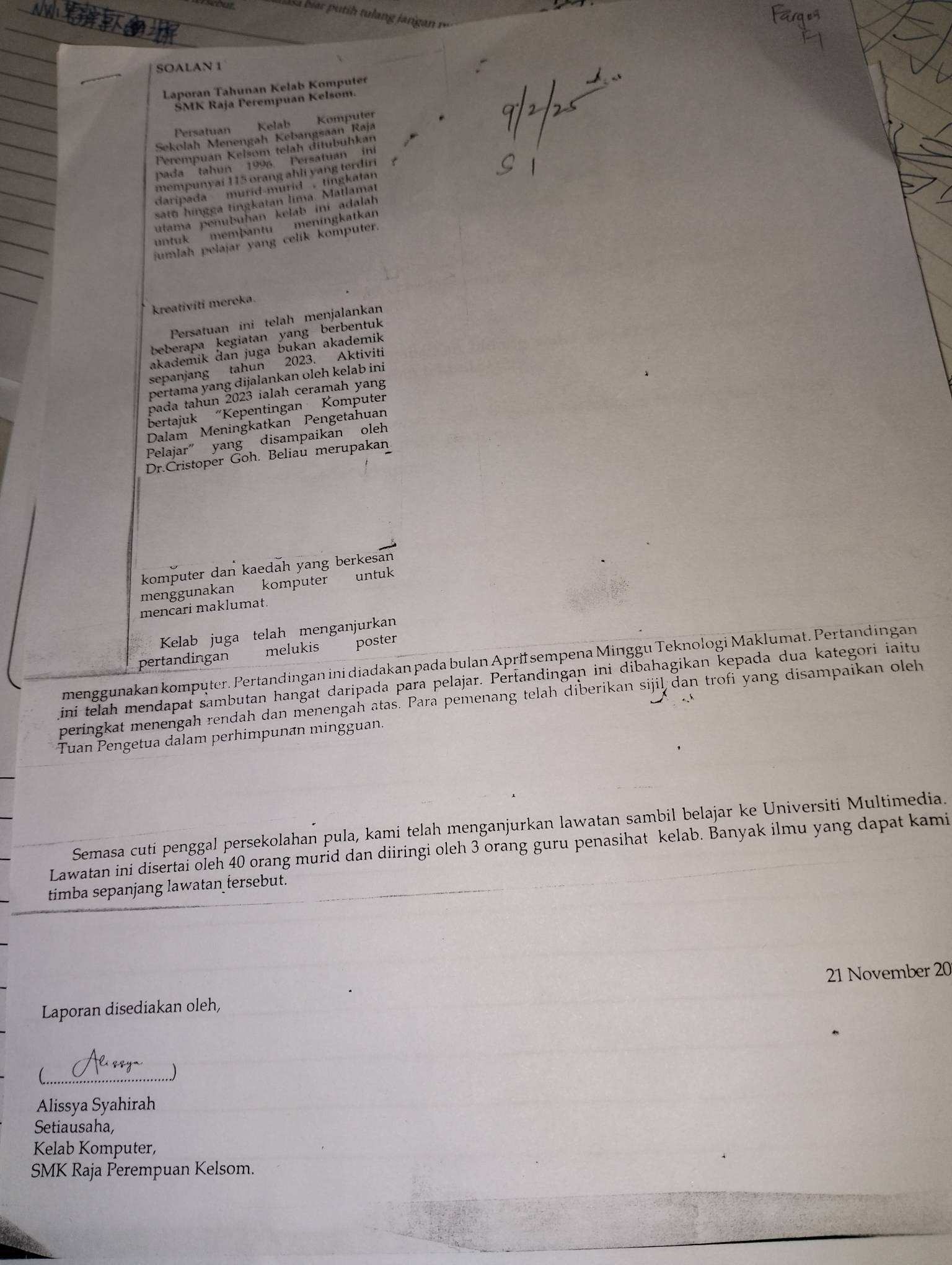 your
SOALAN 1
Laporan Tahunan Kelab Komputer
ŠMK Raja Perempuan Kelsom.
Persatuan Kelab Komputer
Sekolah Menengah Kebangsaan Raja
Perempuan Kelsom telah ditubuhkan
pada tahun 1996. Persatuan in
mempunyai 115 orang ahli yang terdiri 
daripada murid-murid , tingkatar 
satu hingga tingkatan lima. Matlamat
Jutama penubuhan kelab ini adalah
jumlah pelajar yang celik komputer.
un tuk 
membantu meningkatkan
kreativiti mereka.
Persatuan ini telah menjalankan
beberapa kegiatan yang berbentuk
akademik dan juga bukan akademik
sepanjang tahun 2023. Aktiviti
pertama yang dijalankan oleh kelab ini
pada tahun 2023 ialah ceramah yang
bertajuk “Kepentingan Komputer
Dalam Meningkatkan Pengetahuan
Pelajar” yang disampaikan oleh
Dr.Cristoper Goh. Beliau merupakan
komputer dan kaedah yang berkesan
menggunakan komputer untuk
mencari maklumat.
Kelab juga telah menganjurkan
pertandingan melukis poster
menggunakan komputer. Pertandingan ini diadakan pada bulan Aprifsempena Minggu Teknologi Maklumat. Pertandingan
ini telah mendapat sambutan hangat daripada para pelajar. Pertandingan ini dibahagikan kepada dua kategori iaitu
peringkat menengah rendah dan menengah atas. Para pemenang telah diberikan sijil dan trofi yang disampaikan oleh
Tuan Pengetua dalam perhimpunan mingguan.
Semasa cuti penggal persekolahan pula, kami telah menganjurkan lawatan sambil belajar ke Universiti Multimedia.
Lawatan ini disertai oleh 40 orang murid dan diiringi oleh 3 orang guru penasihat kelab. Banyak ilmu yang dapat kami
timba sepanjang lawatan tersebut.
21 November 20
Laporan disediakan oleh,
_
)
Alissya Syahirah
Setiausaha,
Kelab Komputer,
SMK Raja Perempuan Kelsom.