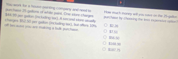 You work for a house-painting company and need to How much money will you save on the 25-gallon
purchase 25 gallons of white paint. One store charges purchase by choosing the less expensive option?
$44.99 per gallon (including tax). A second store usually
charges $52.50 per gallon (including tax), but offers 10% $2.26
off because you are making a bulk purchase. $7.51
$56.50
$168.98
$187.75