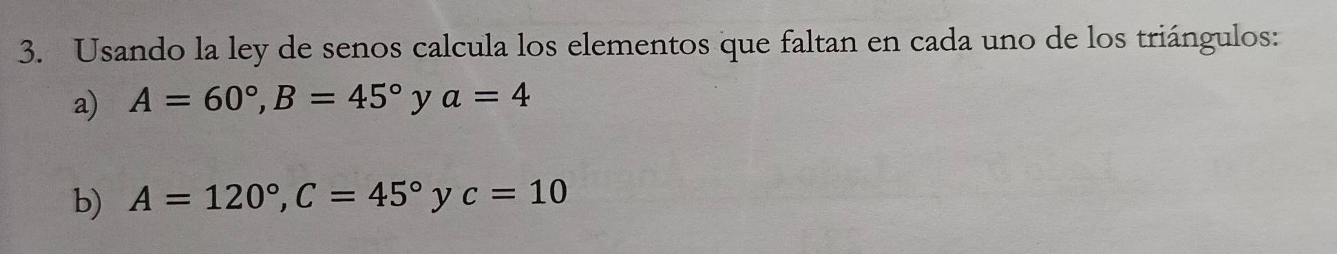 Usando la ley de senos calcula los elementos que faltan en cada uno de los triángulos: 
a) A=60°, B=45° y a=4
b) A=120°, C=45°yc=10