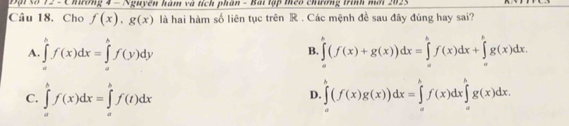 Đại số 72 - Chương 4 - Nguyên hàm và tích phần - Bài lập teo chương trình mối 2023
Câu 18. Cho f(x), g(x) là hai hàm số liên tục trên R. Các mệnh đề sau đây đúng hay sai?
A. ∈tlimits _a^bf(x)dx=∈tlimits _a^bf(y)dy ∈tlimits _a^b(f(x)+g(x))dx=∈tlimits _a^bf(x)dx+∈tlimits _a^bg(x)dx. 
B.
C. ∈tlimits _a^bf(x)dx=∈tlimits _a^bf(t)dx ∈tlimits _a^b(f(x)g(x))dx=∈tlimits _a^bf(x)dx∈tlimits _a^bg(x)dx. 
D.