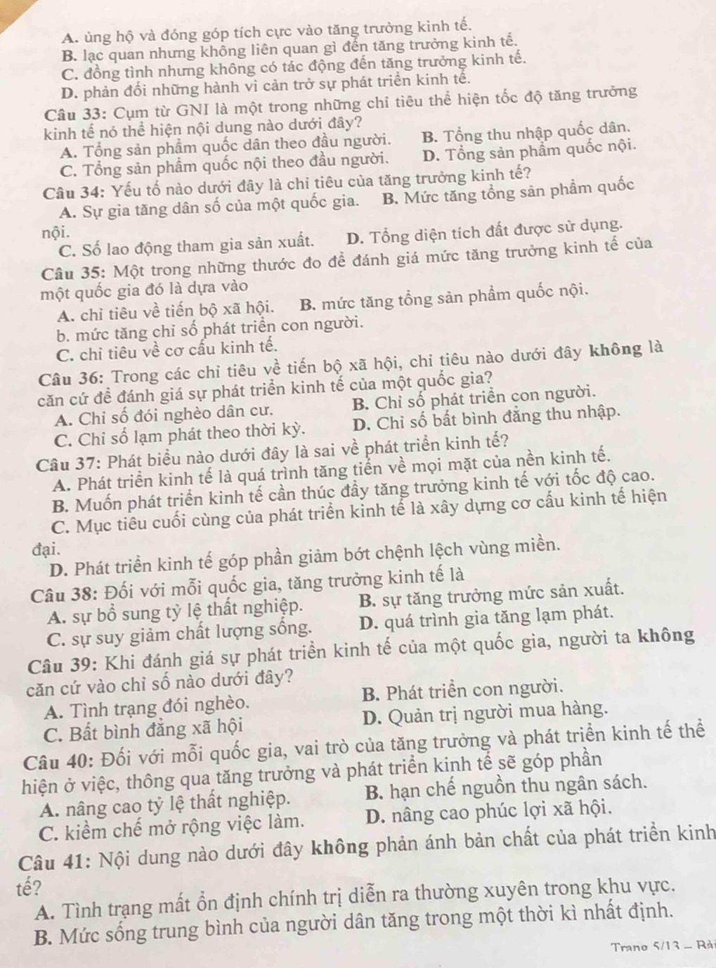 A. ủng hộ và đóng góp tích cực vào tăng trưởng kình tế.
B. lạc quan nhưng không liên quan gì đến tăng trưởng kinh tế.
C. đồng tình nhưng không có tác động đến tăng trưởng kinh tế.
D. phản đối những hành vi cản trở sự phát triển kinh tế.
Câu 33: Cụm từ GNI là một trong những chỉ tiêu thể hiện tốc độ tăng trưởng
kinh tế nó thể hiện nội dung nào dưới đây?
A. Tổng sản phẩm quốc dân theo đầu người. B. Tổng thu nhập quốc dân.
C. Tổng sản phẩm quốc nội theo đầu người. D. Tổng sản phẩm quốc nội.
Câu 34: Yếu tố nào dưới đây là chỉ tiêu của tăng trưởng kinh tế?
A. Sự gia tăng dân số của một quốc gia. B. Mức tăng tổng sản phầm quốc
nội.
C. Số lao động tham gia sản xuất. D. Tổng diện tích đất được sử dụng.
Câu 35: Một trong những thước đo đề đánh giá mức tăng trưởng kinh tế của
một quốc gia đó là dựa vào
A. chỉ tiêu về tiến bộ xã hội. B. mức tăng tổng sản phẩm quốc nội.
b. mức tăng chỉ số phát triển con người.
C. chỉ tiêu về cơ cấu kinh tế.
Câu 36: Trong các chỉ tiêu về tiến bộ xã hội, chi tiêu nào dưới đây không là
căn cứ để đánh giá sự phát triển kinh tế của một quốc gia?
A. Chỉ số đói nghèo dân cư. B Chỉ số phát triển con người.
C. Chỉ số lạm phát theo thời kỳ. D. Chỉ số bất bình đẳng thu nhập.
Câu 37: Phát biểu nào dưới đây là sai về phát triển kinh tế?
A. Phát triển kinh tế là quá trình tăng tiển về mọi mặt của nền kinh tế.
B. Muốn phát triển kinh tế cần thúc đầy tăng trưởng kinh tế với tốc độ cao.
C. Mục tiêu cuối cùng của phát triển kinh tế là xây dựng cơ cấu kinh tế hiện
đại.
D. Phát triển kinh tế góp phần giảm bớt chệnh lệch vùng miền.
Câu 38: Đối với mỗi quốc gia, tăng trưởng kinh tế là
A. sự bổ sung tỷ lệ thất nghiệp. B. sự tăng trưởng mức sản xuất.
C. sự suy giảm chất lượng sống. D. quá trình gia tăng lạm phát.
Câu 39: Khi đánh giá sự phát triển kinh tế của một quốc gia, người ta không
căn cứ vào chỉ số nào dưới đây?
A. Tình trạng đói nghèo. B. Phát triển con người.
C. Bất bình đẳng xã hội D. Quản trị người mua hàng.
Câu 40: Đối với mỗi quốc gia, vai trò của tăng trưởng và phát triển kinh tế thể
hiện ở việc, thông qua tăng trưởng và phát triển kinh tế sẽ góp phần
A. nâng cao tỷ lệ thất nghiệp. B. hạn chế nguồn thu ngân sách.
C. kiểm chế mở rộng việc làm. D. nâng cao phúc lợi xã hội.
Câu 41: Nội dung nào dưới đây không phản ánh bản chất của phát triển kinh
tế?
A. Tình trạng mất ổn định chính trị diễn ra thường xuyên trong khu vực.
B. Mức sống trung bình của người dân tăng trong một thời kì nhất định.
Trano 5/13 - Rà