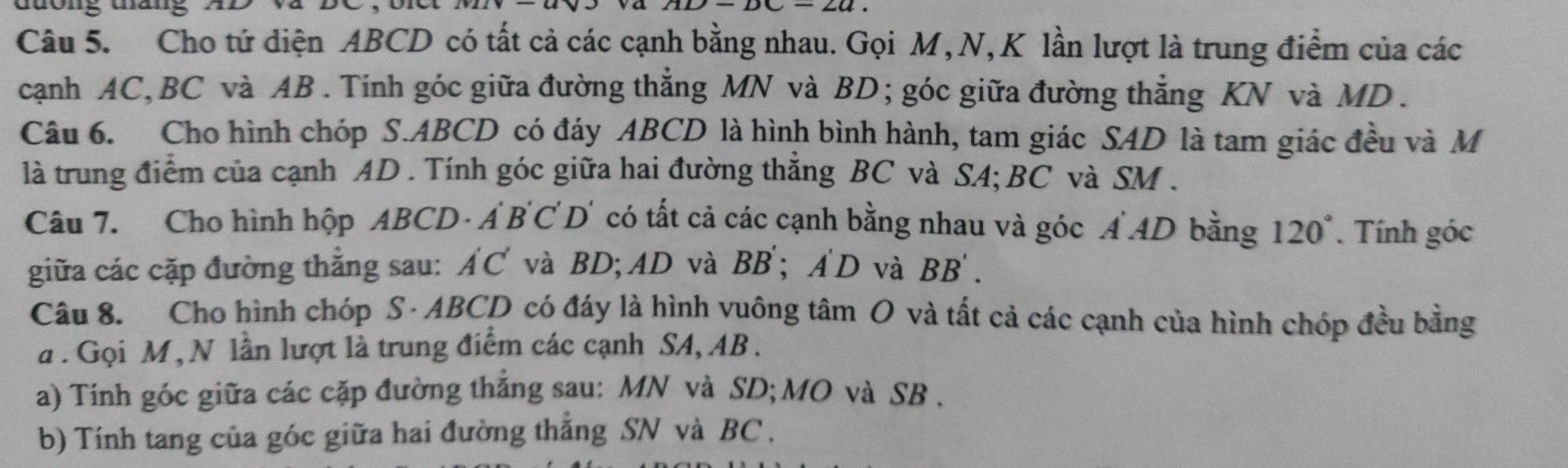 duong tang 
Câu 5. Cho tứ diện ABCD có tất cả các cạnh bằng nhau. Gọi M, N, K lần lượt là trung điểm của các 
cạnh AC, BC và AB. Tính góc giữa đường thẳng MN và BD; góc giữa đường thẳng KN và MD. 
Câu 6. Cho hình chóp S. ABCD có đáy ABCD là hình bình hành, tam giác SAD là tam giác đều và M
là trung điểm của cạnh AD. Tính góc giữa hai đường thẳng BC và SA; BC và SM. 
Câu 7. Cho hình hộp ABCD - Á B 'C D' có tất cả các cạnh bằng nhau và góc A AD bằng 120°. Tính góc 
giữa các cặp đường thắng sau: AC và BD; AD và BB'; A'D và BB
Câu 8. Cho hình chóp S · ABCD có đáy là hình vuông tâm O và tất cả các cạnh của hình chóp đều bằng 
à . Gọi M , N lần lượt là trung điểm các cạnh SA, AB. 
a) Tính góc giữa các cặp đường thắng sau: MN và SD; MO và SB. 
b) Tính tang của góc giữa hai đường thắng SN và BC ,