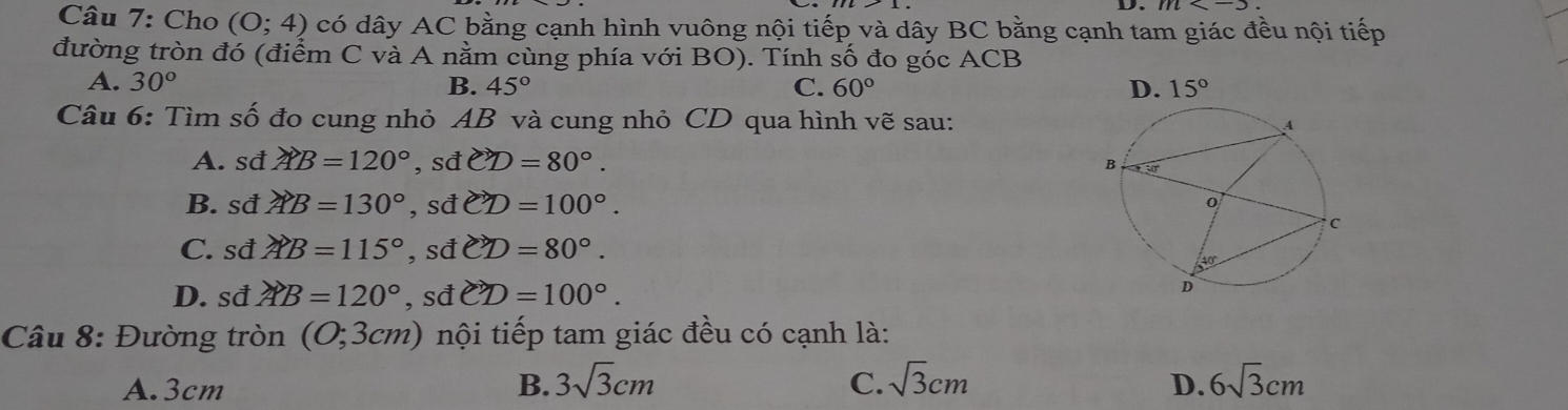 Cho (0;4) có dây AC bằng cạnh hình vuông nội tiếp và dây BC bằng cạnh tam giác đều nội tiếp
đường tròn đó (điểm C và A nằm cùng phía với BO). Tính số đo góc ACB
A. 30° B. 45° C. 60°
Câu 6: Tìm số đo cung nhỏ AB và cung nhỏ CD qua hình vẽ sau:
A. sđ AB=120°,sdCD=80°.
B. sđ AB=130°,sdCD=100°.
C. sđ AB=115° ,S dCD=80°.
D. sđ AB=120° , sđ vector CD=100°.
Câu 8: Đường tròn (0;3cm) nội tiếp tam giác đều có cạnh là:
A.3cm B. 3sqrt(3)cm C. sqrt(3)cm D. 6sqrt(3)cm