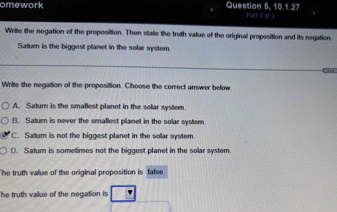 omework Question 5, 10.1.27
Part 3 of 3
Write the negation of the proposition. Then state the truth value of the original proposition and its negation.
Saturn is the biggest planet in the solar system.
Write the negation of the proposition. Choose the correct answer below.
A. Saturn is the smallest planet in the solar system.
B. Saturn is never the smallest planet in the solar system.
C. Saturn is not the biggest planet in the solar system.
D. Saturn is sometimes not the biggest planet in the solar system.
The truth value of the original proposition is false.
he truth value of the negation is