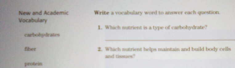 New and Academic Write a vocabulary word to answer each question. 
Vocabulary 
1. Which nutrient is a type of carbohydrate? 
_ 
carbohydrates 
fiber 2. Which nutrient helps maintain and build body cells 
and tissues? 
protein