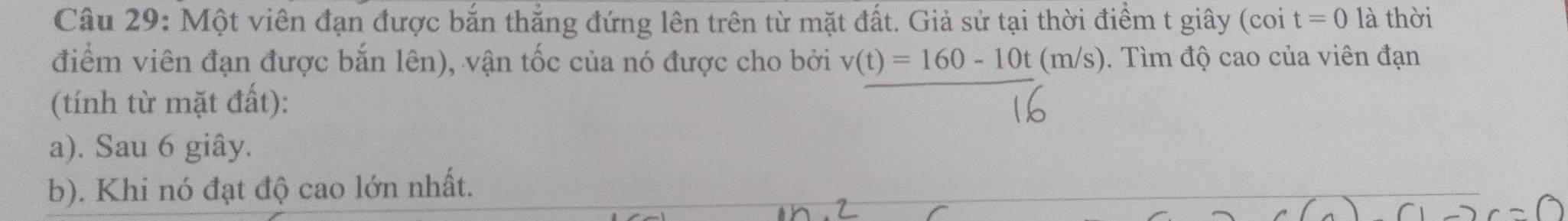 Một viên đạn được bắn thắng đứng lên trên từ mặt đất. Giả sử tại thời điểm t giây (coi t=0 là thời
điểm viên đạn được bắn lên), vận tốc của nó được cho bởi v(t)=160-10t(m/s). Tìm độ cao của viên đạn
(tính từ mặt đất):
a). Sau 6 giây.
b). Khi nó đạt độ cao lớn nhất.