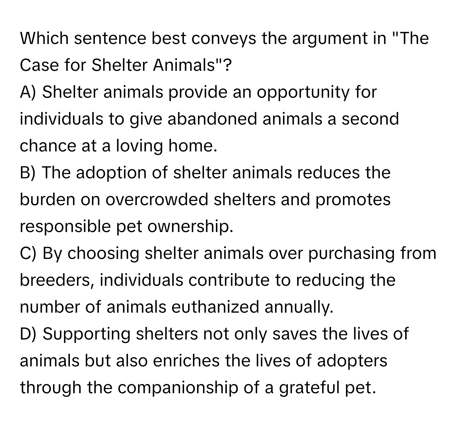 Which sentence best conveys the argument in "The Case for Shelter Animals"?
A) Shelter animals provide an opportunity for individuals to give abandoned animals a second chance at a loving home.
B) The adoption of shelter animals reduces the burden on overcrowded shelters and promotes responsible pet ownership.
C) By choosing shelter animals over purchasing from breeders, individuals contribute to reducing the number of animals euthanized annually.
D) Supporting shelters not only saves the lives of animals but also enriches the lives of adopters through the companionship of a grateful pet.