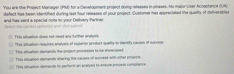 You are the Project Manager (PM) for a Development project doing releases in phases. No major User Acceptance (UA)
defect has been identified during last four releases of your project. Customer has appreciated the quality of deliverables
and has sent a special note to your Delivery Partner.
Select the correct option(s) and click submit.
This situation does not need any further analysis
This situation requires analysis of superior product quality to identify causes of success
This situation demands the project processes to be showcased
This situation demands sharing the causes of success with other projects -
This situation demands to perform an analysis to ensure process compliance