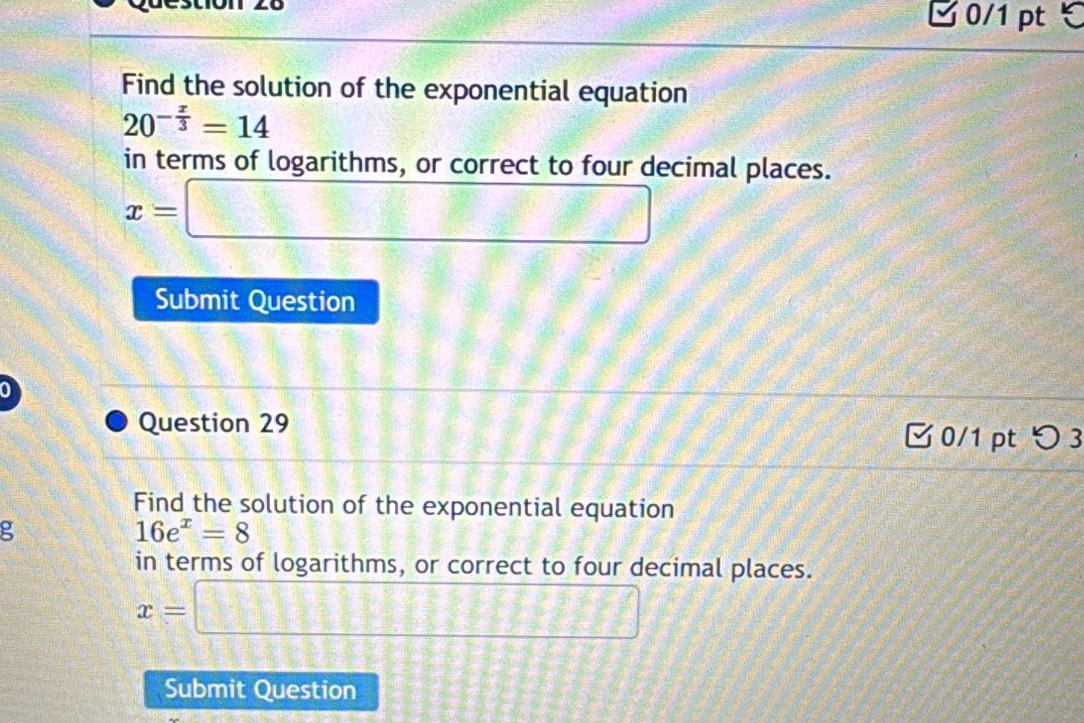 ✔ 0/1 pt ℃ 
Find the solution of the exponential equation
20^(-frac x)3=14
in terms of logarithms, or correct to four decimal places.
x=□
Submit Question 
Question 29 
0/1 ptつ 3 
Find the solution of the exponential equation 
g
16e^x=8
in terms of logarithms, or correct to four decimal places.
x=□
Submit Question