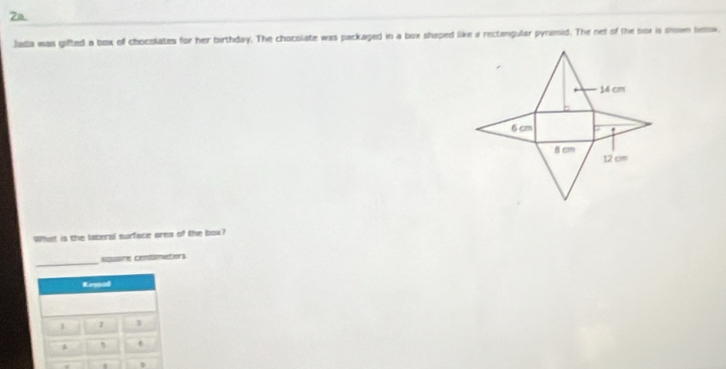 2a 
Jada was gifted a box of chocolates for her birthday. The chocolate was packaged in a box shaped like a rectangular pyramid. The net of the sox is mown below. 
What is the lateral surface area of the box? 
_ 
sausne contimetors 
Keyad 
1 1 1 
A 5 " 
.