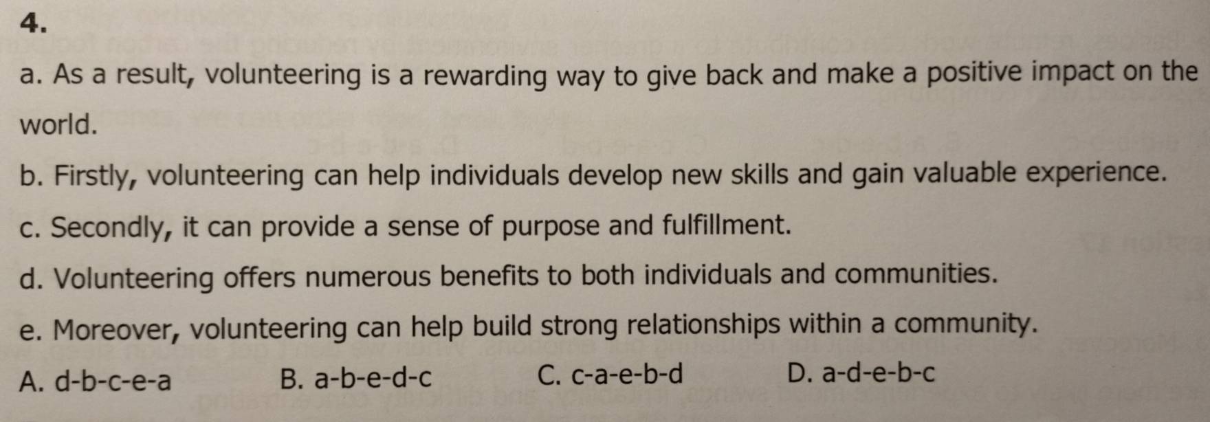 As a result, volunteering is a rewarding way to give back and make a positive impact on the
world.
b. Firstly, volunteering can help individuals develop new skills and gain valuable experience.
c. Secondly, it can provide a sense of purpose and fulfillment.
d. Volunteering offers numerous benefits to both individuals and communities.
e. Moreover, volunteering can help build strong relationships within a community.
A. d-b-c-e-a B. a-b-e-d-c C. c-a-e -h. -d D. a-d-e-b-c