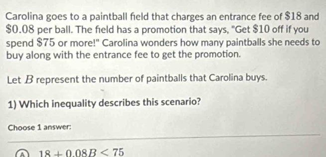 Carolina goes to a paintball field that charges an entrance fee of $18 and
$0.08 per ball. The field has a promotion that says, "Get $10 off if you
spend $75 or more!" Carolina wonders how many paintballs she needs to
buy along with the entrance fee to get the promotion.
Let B represent the number of paintballs that Carolina buys.
1) Which inequality describes this scenario?
Choose 1 answer:
a 18+0.08B<75</tex>