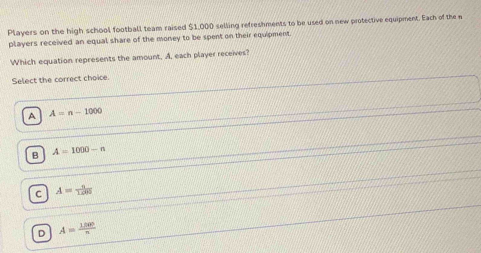 Players on the high school football team raised $1,000 selling refreshments to be used on new protective equipment. Each of the 
players received an equal share of the money to be spent on their equipment.
Which equation represents the amount, A, each player receives?
Select the correct choice.
A A=n-1000
B A=1000-n
C A= n/1100 
D A= 1000/n 