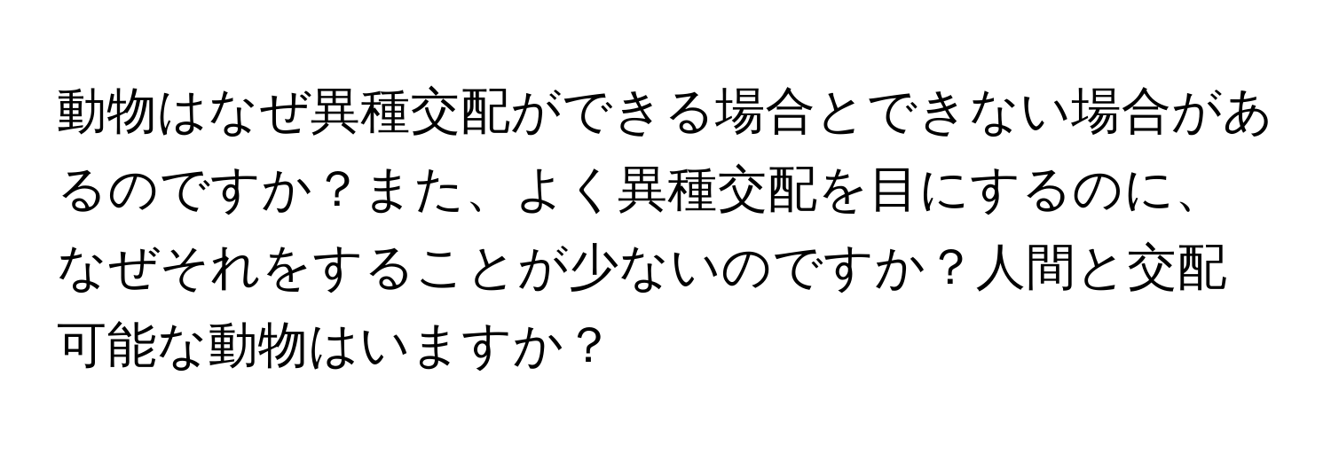 動物はなぜ異種交配ができる場合とできない場合があるのですか？また、よく異種交配を目にするのに、なぜそれをすることが少ないのですか？人間と交配可能な動物はいますか？