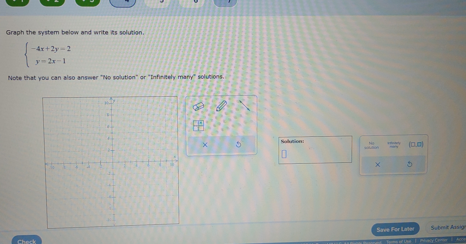 Graph the system below and write its solution.
beginarrayl -4x+2y=2 y=2x-1endarray.
Note that you can also answer "No solution" or "Infinitely many" solutions. 
× 5
Solution: Infinitely (□ ,□ )
No 
solution many 
× 
Save For Later Submit Assigr 
Check Privacy Center Acce 
Terms of Use