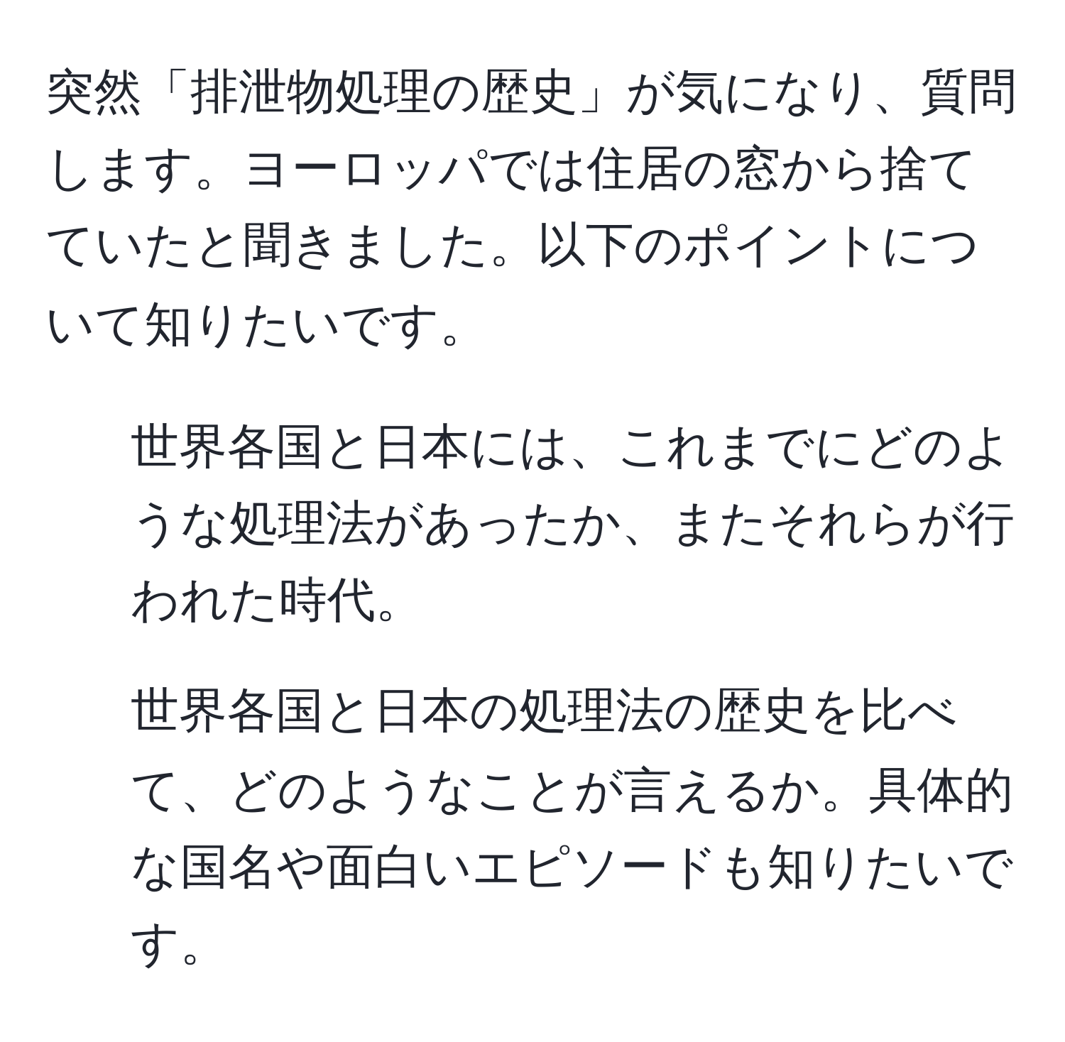 突然「排泄物処理の歴史」が気になり、質問します。ヨーロッパでは住居の窓から捨てていたと聞きました。以下のポイントについて知りたいです。  
1. 世界各国と日本には、これまでにどのような処理法があったか、またそれらが行われた時代。  
2. 世界各国と日本の処理法の歴史を比べて、どのようなことが言えるか。具体的な国名や面白いエピソードも知りたいです。