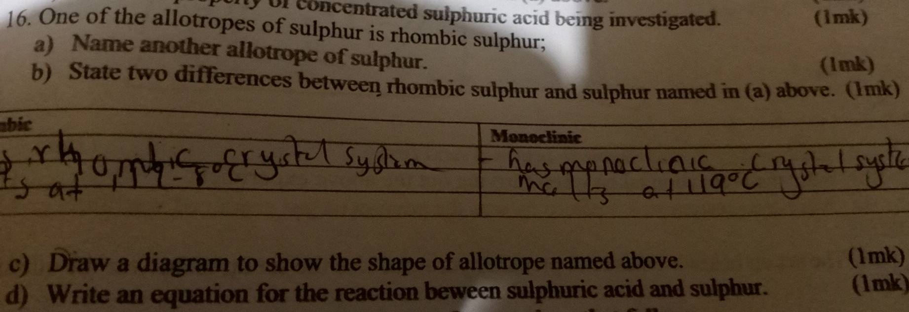 ly of concentrated sulphuric acid being investigated. (1mk) 
16. One of the allotropes of sulphur is rhombic sulphur; 
a) Name another allotrope of sulphur. 
(1mk) 
b) State two differences between rhombic sulphur and sulphur named in (a) above. (1mk) 
a 
c) Draw a diagram to show the shape of allotrope named above. 
(1mk) 
d) Write an equation for the reaction beween sulphuric acid and sulphur. 
(1mk)