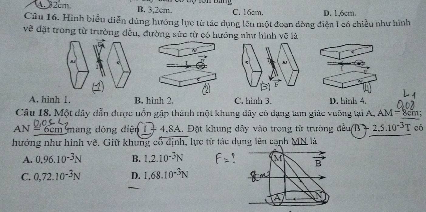 ó d ộ lôn bang
A. 32cm. B. 3,2cm.
C. 16cm. D. 1,6cm.
Câu 16. Hình biểu diễn đúng hướng lực từ tác dụng lên một đoạn dòng điện I có chiều như hình
vẽ đặt trong từ trường đều, đường sức từ có hướng như hình vẽ là
A
A. hình 1. B. hình 2. C. hình 3. D. hình 4.
Câu 18. Một dây dẫn được uốn gập thành một khung dây có dạng tam giác vuông tại A, AM=8cm 7
AN = 6cm mang dòng điện I=4,8A. Đặt khung dây vào trong từ trường dhat eusqrt(B)=2,5.10^(-3)T có
hướng như hình vẽ. Giữ khung cổ định, lực từ tác dụng lên cạnh _ MN là
A. 0,96.10^(-3)N B. 1,2.10^(-3)N
Q
C. 0,72.10^(-3)N D. 1,68.10^(-3)N
A