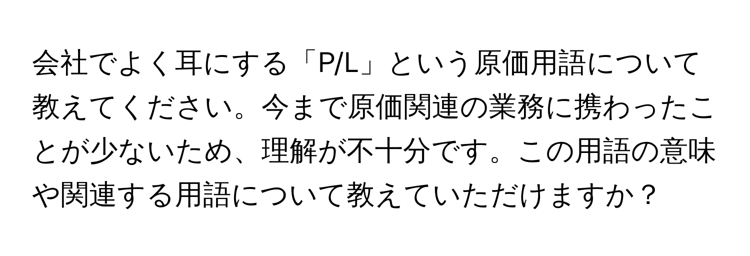 会社でよく耳にする「P/L」という原価用語について教えてください。今まで原価関連の業務に携わったことが少ないため、理解が不十分です。この用語の意味や関連する用語について教えていただけますか？