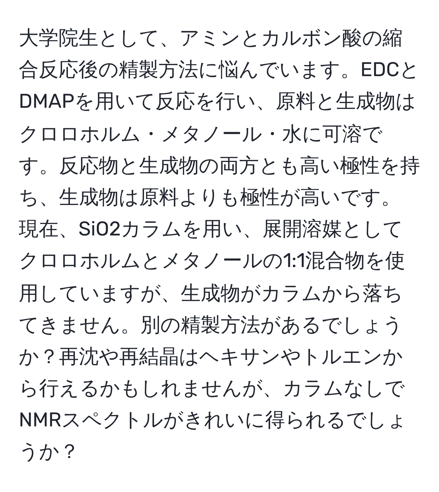 大学院生として、アミンとカルボン酸の縮合反応後の精製方法に悩んでいます。EDCとDMAPを用いて反応を行い、原料と生成物はクロロホルム・メタノール・水に可溶です。反応物と生成物の両方とも高い極性を持ち、生成物は原料よりも極性が高いです。現在、SiO2カラムを用い、展開溶媒としてクロロホルムとメタノールの1:1混合物を使用していますが、生成物がカラムから落ちてきません。別の精製方法があるでしょうか？再沈や再結晶はヘキサンやトルエンから行えるかもしれませんが、カラムなしでNMRスペクトルがきれいに得られるでしょうか？