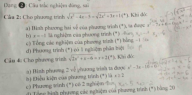 Dạng ②: Câu trắc nghiệm đúng, sai
* Câu 2: Cho phương trình sqrt(x^2-4x-5)=sqrt(2x^2+3x+1)(*). Khi đó:
a) Bình phương hai vế của phương trình (*), ta được x^2-7x+6=0
b) x=-1 là nghiệm của phương trình (*)
c) Tổng các nghiệm của phương trình (*) bằng
d) Phương trình (*) có 1 nghiệm phân biệt
* Câu 4: Cho phương trình sqrt(2x^2+x-6)=x+2(*). Khi đó:
a) Bình phương 2 vế phương trình ta được x^2-3x-10=0
b Điều kiện của phương trình (*) là x≥ 2
c) Phương trình (*) có 2 nghiệm
d) Tổng bình phương các nghiệm của phương trình (*) băng 20