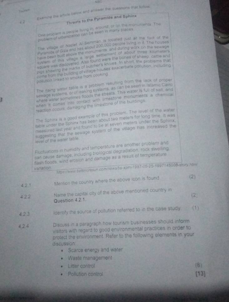 NSC
Taram
1.2 Examine the article below and answer the questions that lollow
Threats to the Pyramids and Sphinx
One problem is people living in, around, or on the monuments. The
problem of urbanization can be seen in many places
The village of Naziet Al-Semman is located just at the foot of the
Pyramids of Giza and has about 200,000 people living in it. The houses
have been built above the monuments, and during work on the sewage
system of this village a large settlement of about three kilometers
square was discovered. Also found were the bones of sheep, cattle and
pigs showing the marks of butcher's knives. In short, the problems that
come from the building of village houses exacerbate pollution, including
pollution linked to smoke from cooking
The rising water table is a problem resulting from the lack of proper
sewage systems, or of leaking systems as can be seen in Islamic Cairo
where water sometimes floods the streets. This water is full of salt, and
when it comes into confact with limestone monuments a chemical
reaction occurs, damaging the limestone of the buildings
The Sphinx is a good example of this problem. The level of the water
table under the Sphinx has been about two meters for long time. It was
measured last year and found to be at seven meters under the Sphinx.
suggesting that the sewage system of the village has increased the
level of the water table.
Fluctuations in humidity and temperature are another problem and
can cause damage, including biological degradation, rock swelling.
flash floods, wind erosion and damage as a result of temperature
variation 5-1997145008-stary. htmi
hitps :wiw baitimoresun com/news/bs-xpm- (997-1)5-2 
4.2.1 Mention the country where the above icon is found (2)
4 2 2 Name the capital city of the above mentioned country in (2)
Question 4.2.1.
4.2.3 Identify the source of pollution referred to in the case study (1)
4.2.4 Discuss in a paragraph how tourism businesses should inform
visitors with regard to good environmental practices in order to
protect the environment. Refer to the following elements in your
discussion
Scarce energy and water
Waste management
Litter control (8)
Pollution control [13]