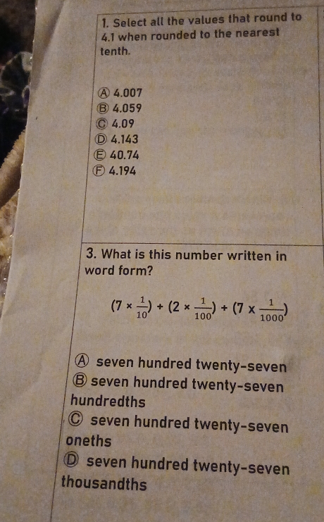 Select all the values that round to
4.1 when rounded to the nearest
tenth.
Ⓐ 4.007
⑬ 4.059
◎ 4.09
Ⓓ 4.143
Ⓔ40.74
Ⓕ 4.194
3. What is this number written in
word form?
(7*  1/10 )+(2*  1/100 )+(7*  1/1000 )
A seven hundred twenty-seven
B seven hundred twenty-seven
hundredths
◎ seven hundred twenty-seven
oneths
D seven hundred twenty-seven
thousandths