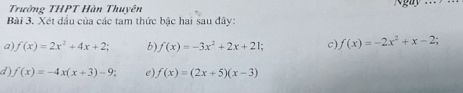 Trường THPT Hàn Thuyên 
Bài 3. Xét dầu của các tam thức bậc hai sau đây: 
a) f(x)=2x^2+4x+2; b) f(x)=-3x^2+2x+21; c) f(x)=-2x^2+x-2; 
d) f(x)=-4x(x+3)-9; e) f(x)=(2x+5)(x-3)