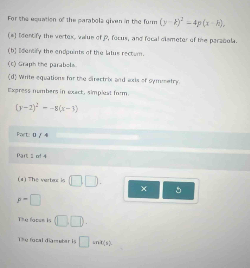 For the equation of the parabola given in the form (y-k)^2=4p(x-h), 
(a) Identify the vertex, value of P, focus, and focal diameter of the parabola. 
(b) Identify the endpoints of the latus rectum. 
(c) Graph the parabola. 
(d) Write equations for the directrix and axis of symmetry. 
Express numbers in exact, simplest form.
(y-2)^2=-8(x-3)
Part: 0 / 4 
Part 1 of 4 
(a) The vertex is 
6
p=□
The focus is (□ ,□ ). 
The focal diameter is □ unit(s).