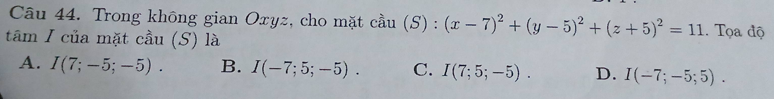 Trong không gian Oxyz, cho mặt cdot au(S):(x-7)^2+(y-5)^2+(z+5)^2=11. Tọa độ
tâm I của mặt cầu (S) là
A. I(7;-5;-5). B. I(-7;5;-5). I(7;5;-5). I(-7;-5;5). 
C.
D.