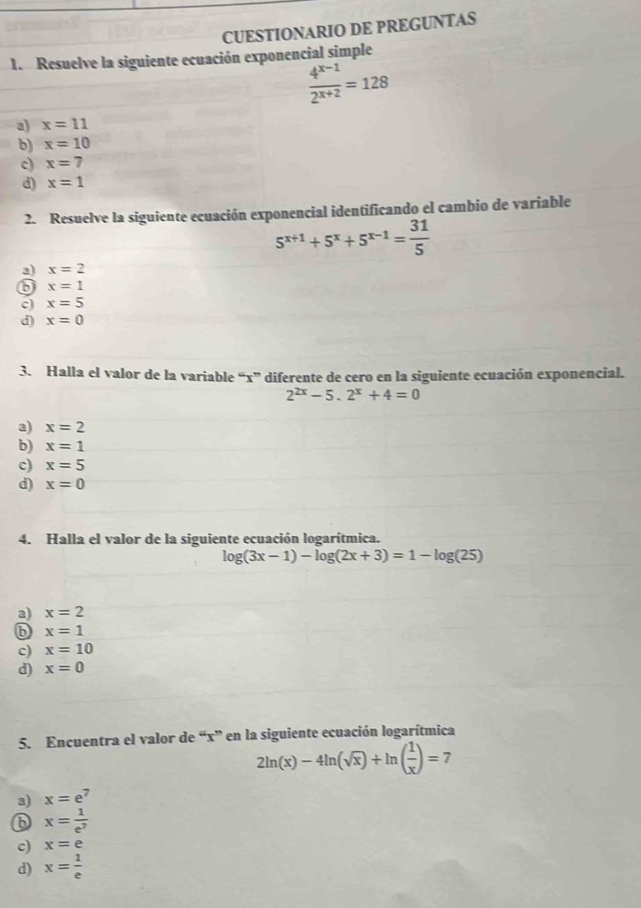 CUESTIONARIO DE PREGUNTAS
1. Resuelve la siguiente ecuación exponencial simple
 (4^(x-1))/2^(x+2) =128
a x=11
b) x=10
c) x=7
d) x=1
2. Resuelve la siguiente ecuación exponencial identificando el cambio de variable
5^(x+1)+5^x+5^(x-1)= 31/5 
a) x=2
x=1
c) x=5
d) x=0
3. Halla el valor de la variable “ x ” diferente de cero en la siguiente ecuación exponencial.
2^(2x)-5.2^x+4=0
a) x=2
b) x=1
c) x=5
d) x=0
4. Halla el valor de la siguiente ecuación logarítmica.
log (3x-1)-log (2x+3)=1-log (25)
a) x=2
b x=1
c) x=10
d) x=0
5. Encuentra el valor de “ x ” en la siguiente ecuación logarítmica
2ln (x)-4ln (sqrt(x))+ln ( 1/x )=7
a) x=e^7
⑥ x= 1/e^7 
c) x=e
d) x= 1/e 